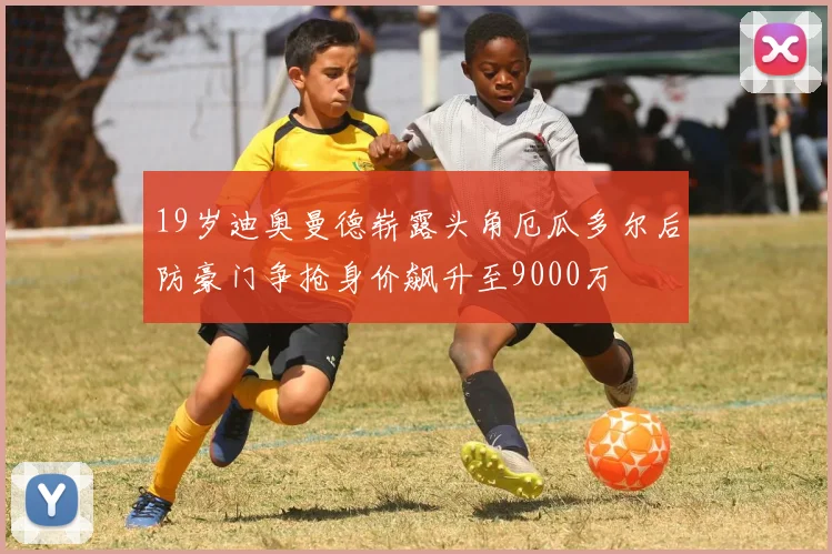 19岁迪奥曼德崭露头角厄瓜多尔后防豪门争抢身价飙升至9000万
