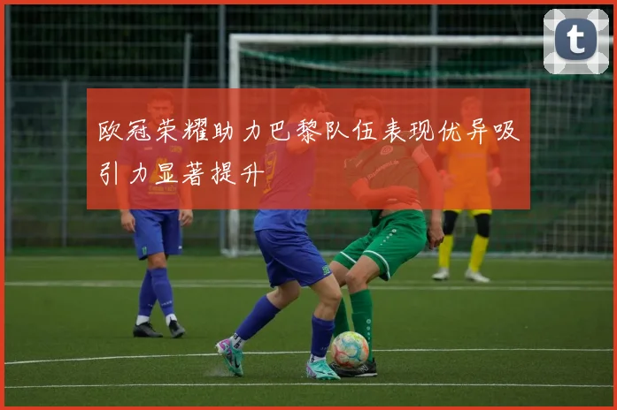 欧冠荣耀助力巴黎队伍表现优异吸引力显著提升