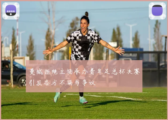 曼城拒绝主场承办青年足总杯决赛引发各方不满与争议