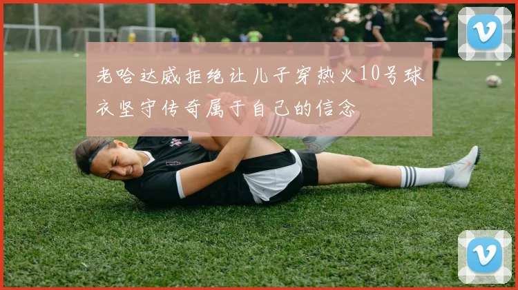 老哈达威拒绝让儿子穿热火10号球衣坚守传奇属于自己的信念