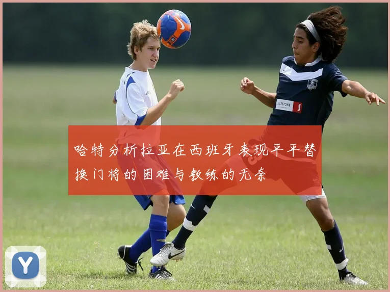 哈特分析拉亚在西班牙表现平平替换门将的困难与教练的无奈