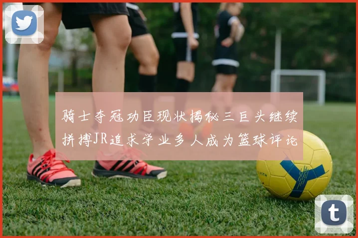 骑士夺冠功臣现状揭秘三巨头继续拼搏JR追求学业多人成为篮球评论员