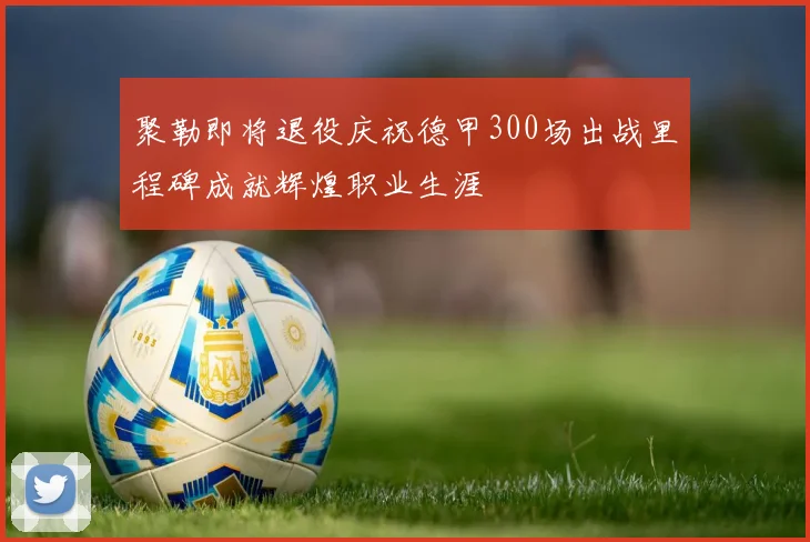 聚勒即将退役庆祝德甲300场出战里程碑成就辉煌职业生涯
