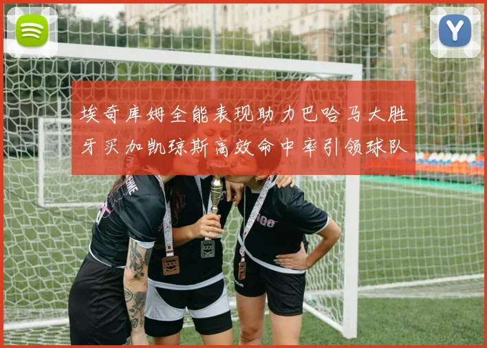 埃奇库姆全能表现助力巴哈马大胜牙买加凯琼斯高效命中率引领球队胜利