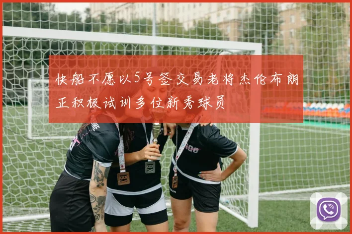 快船不愿以5号签交易老将杰伦布朗正积极试训多位新秀球员