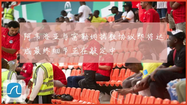 阿韦洛亚与富勒姆执教协议即将达成最终细节正在敲定中