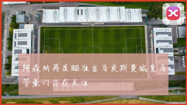 阿森纳再度瞄准吉马良斯曼城皇马等豪门亦在关注