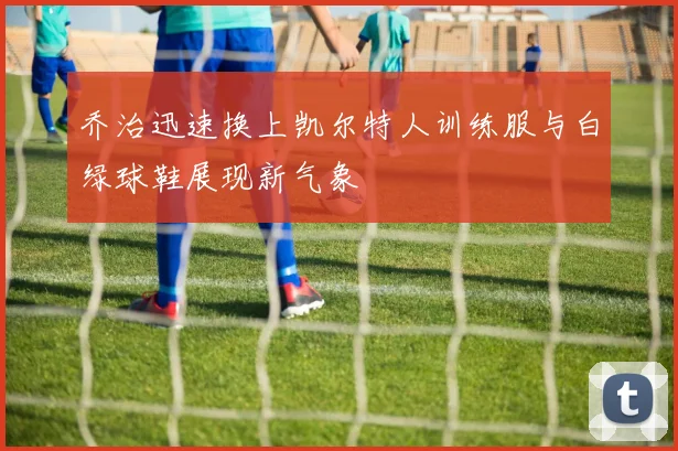 乔治迅速换上凯尔特人训练服与白绿球鞋展现新气象