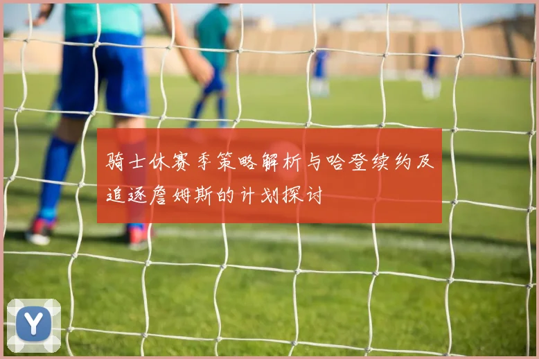 骑士休赛季策略解析与哈登续约及追逐詹姆斯的计划探讨