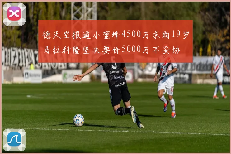 德天空报道小蜜蜂4500万求购19岁马拉科隆坚决要价5000万不妥协