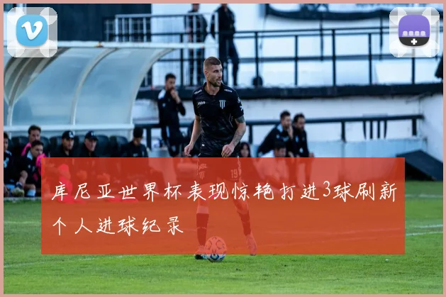 库尼亚世界杯表现惊艳打进3球刷新个人进球纪录
