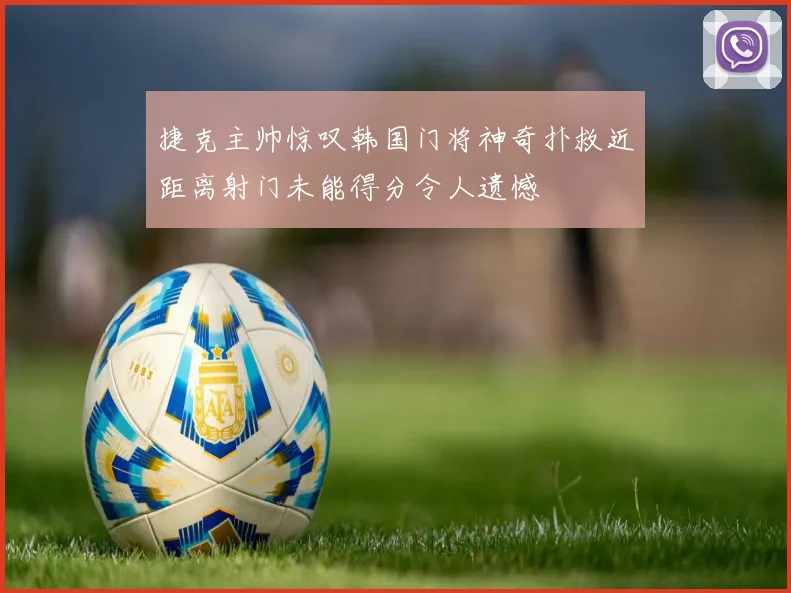 捷克主帅惊叹韩国门将神奇扑救近距离射门未能得分令人遗憾