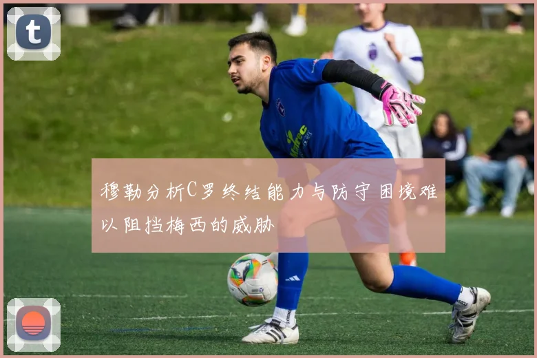 穆勒分析C罗终结能力与防守困境难以阻挡梅西的威胁