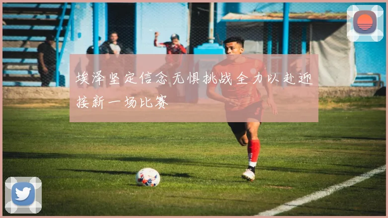 埃泽坚定信念无惧挑战全力以赴迎接新一场比赛