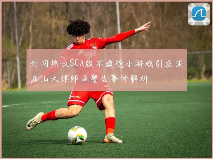 外网热议SGA版不道德小游戏引发亚历山大律师函警告事件解析