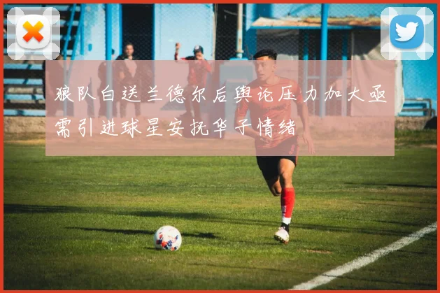 狼队白送兰德尔后舆论压力加大亟需引进球星安抚华子情绪