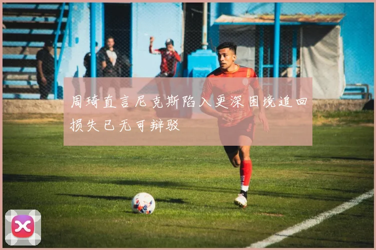 周琦直言尼克斯陷入更深困境追回损失已无可辩驳
