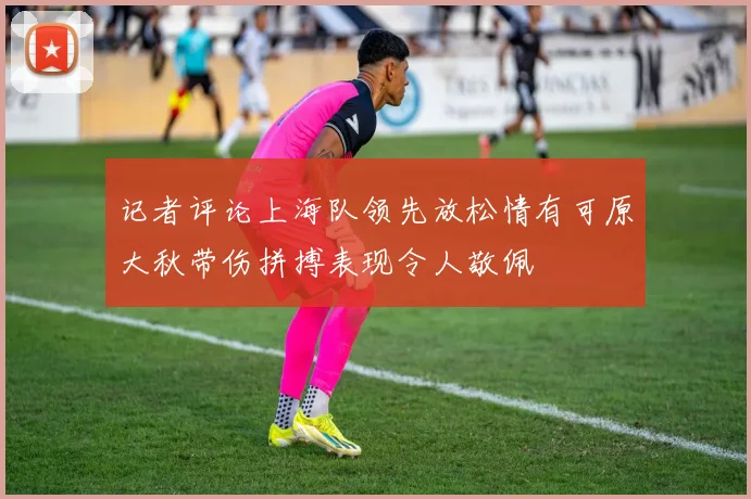 记者评论上海队领先放松情有可原大秋带伤拼搏表现令人敬佩