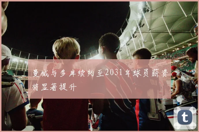 曼城与多库续约至2031年球员薪资将显著提升