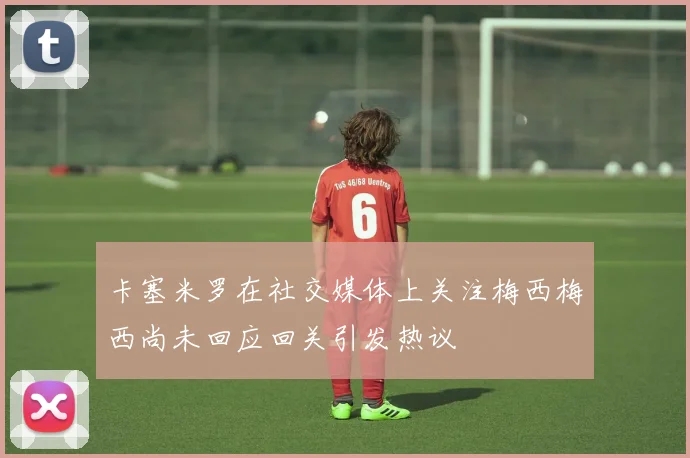 卡塞米罗在社交媒体上关注梅西梅西尚未回应回关引发热议