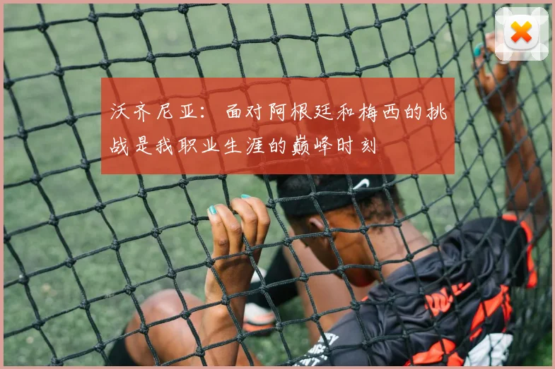沃齐尼亚：面对阿根廷和梅西的挑战是我职业生涯的巅峰时刻