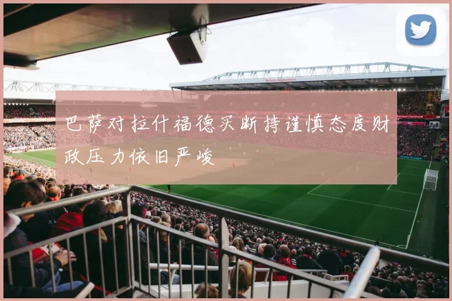 巴萨对拉什福德买断持谨慎态度财政压力依旧严峻