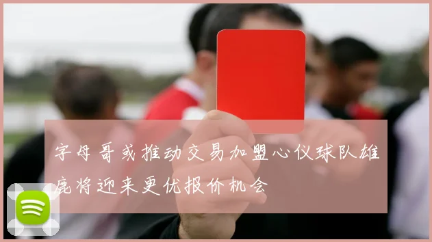 字母哥或推动交易加盟心仪球队雄鹿将迎来更优报价机会