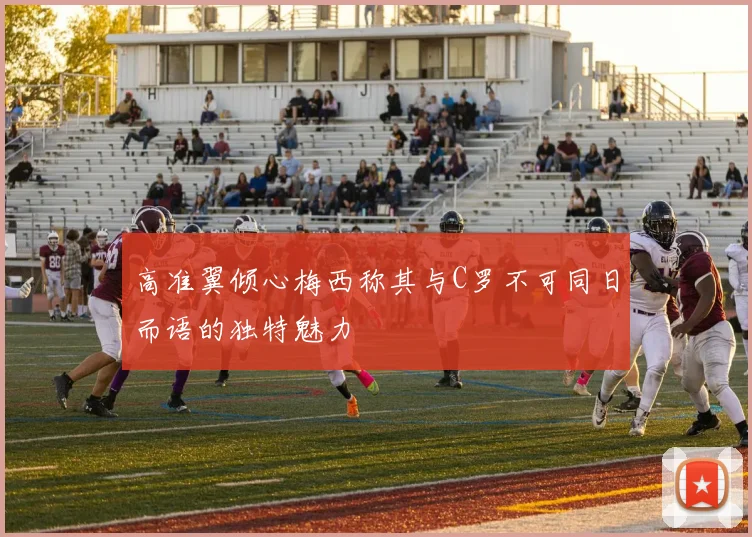 高准翼倾心梅西称其与C罗不可同日而语的独特魅力