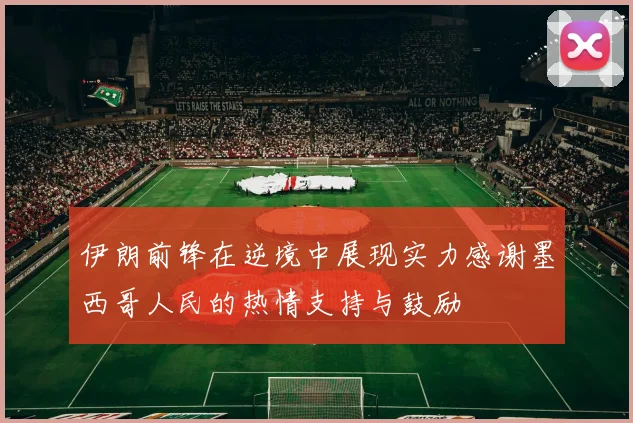 伊朗前锋在逆境中展现实力感谢墨西哥人民的热情支持与鼓励