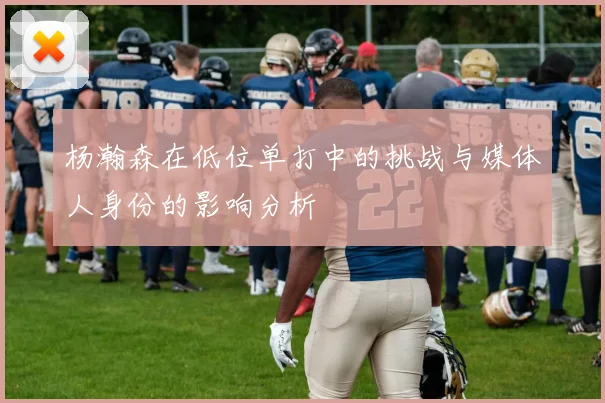 杨瀚森在低位单打中的挑战与媒体人身份的影响分析