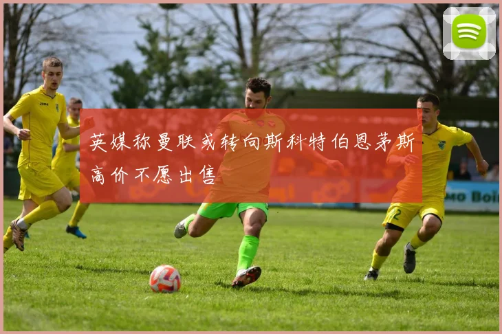 英媒称曼联或转向斯科特伯恩茅斯高价不愿出售