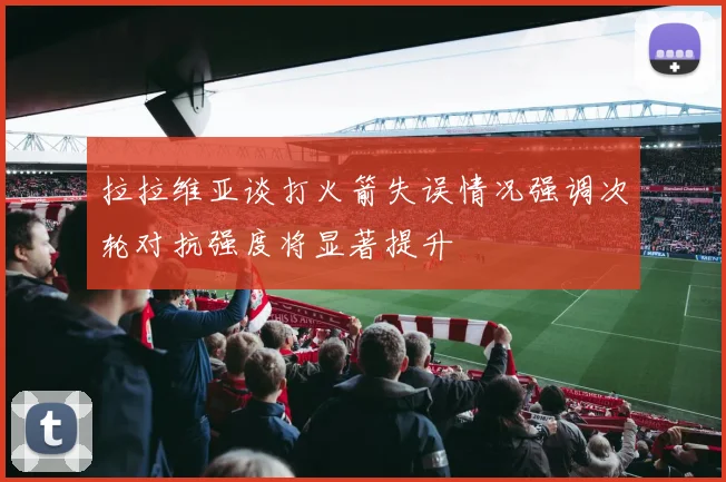 拉拉维亚谈打火箭失误情况强调次轮对抗强度将显著提升
