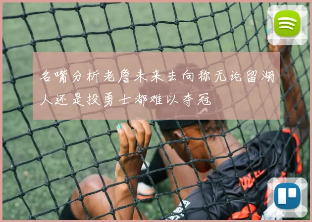 名嘴分析老詹未来去向称无论留湖人还是投勇士都难以夺冠