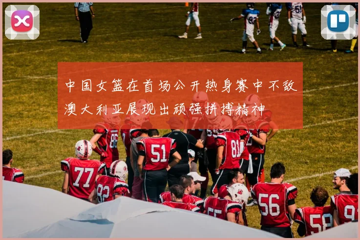中国女篮在首场公开热身赛中不敌澳大利亚展现出顽强拼搏精神