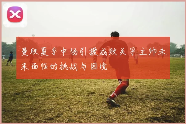 曼联夏季中场引援成败关乎主帅未来面临的挑战与困境