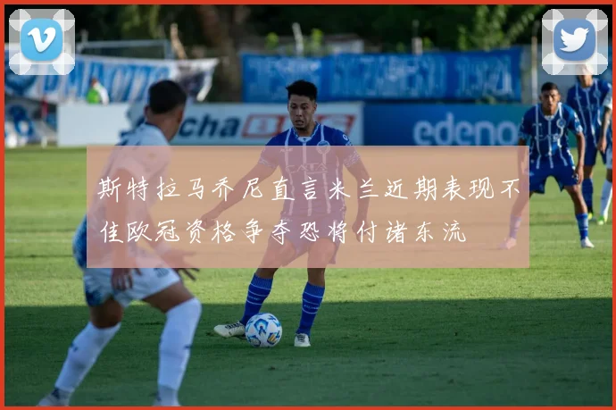 斯特拉马乔尼直言米兰近期表现不佳欧冠资格争夺恐将付诸东流